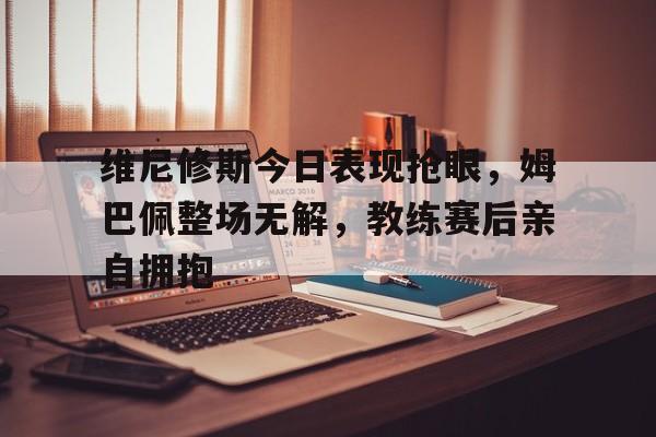 维尼修斯今日表现抢眼，姆巴佩整场无解，教练赛后亲自拥抱的简单介绍